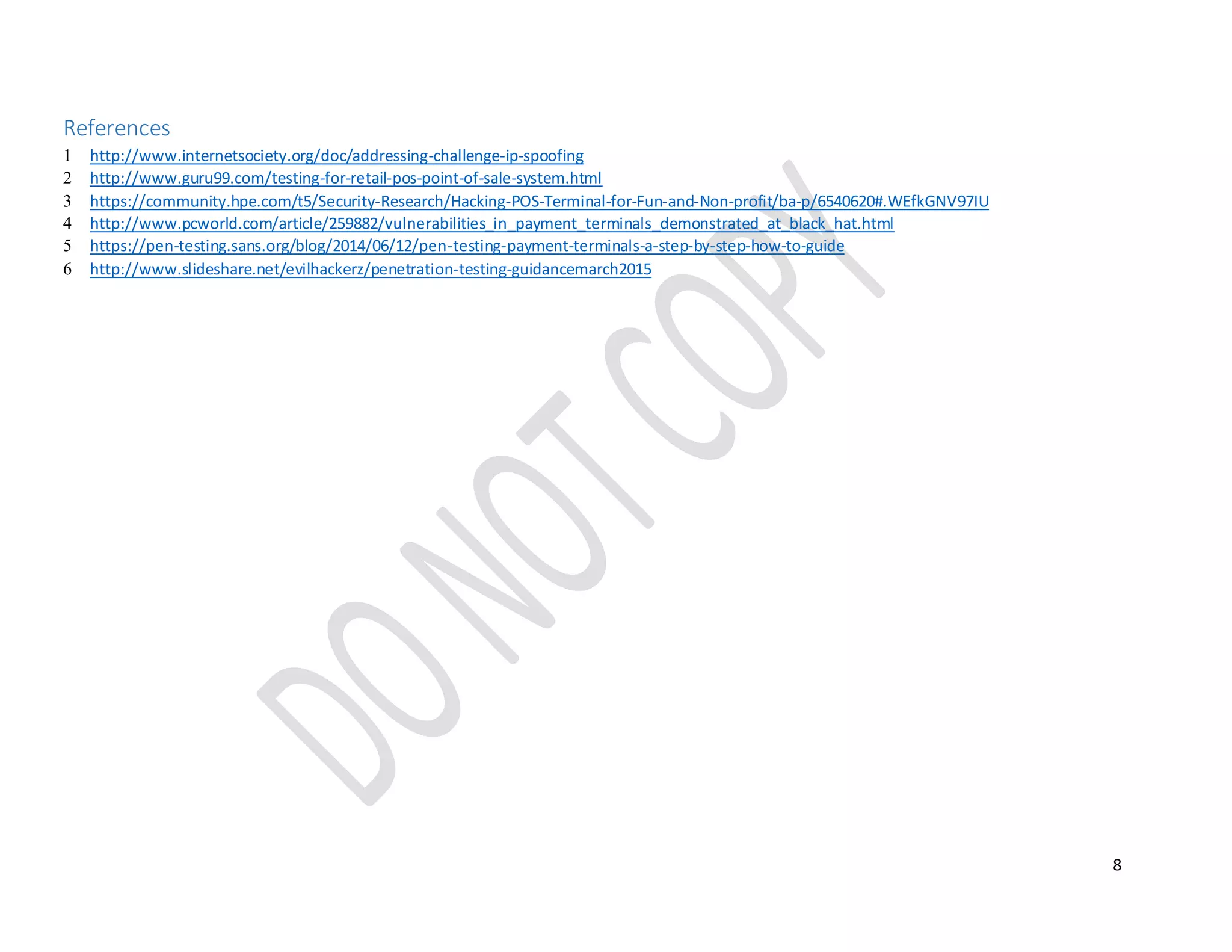 8
References
1 http://www.internetsociety.org/doc/addressing-challenge-ip-spoofing
2 http://www.guru99.com/testing-for-retail-pos-point-of-sale-system.html
3 https://community.hpe.com/t5/Security-Research/Hacking-POS-Terminal-for-Fun-and-Non-profit/ba-p/6540620#.WEfkGNV97IU
4 http://www.pcworld.com/article/259882/vulnerabilities_in_payment_terminals_demonstrated_at_black_hat.html
5 https://pen-testing.sans.org/blog/2014/06/12/pen-testing-payment-terminals-a-step-by-step-how-to-guide
6 http://www.slideshare.net/evilhackerz/penetration-testing-guidancemarch2015
 