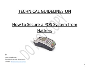 1
TECHNICAL GUIDELINES ON
How to Secure a POS System from
Hackers
By:
Syed Ubaid Ali Jafri
Information Security Professional
LinkedIn: https://pk.linkedin.com/in/ubaidjafri
 