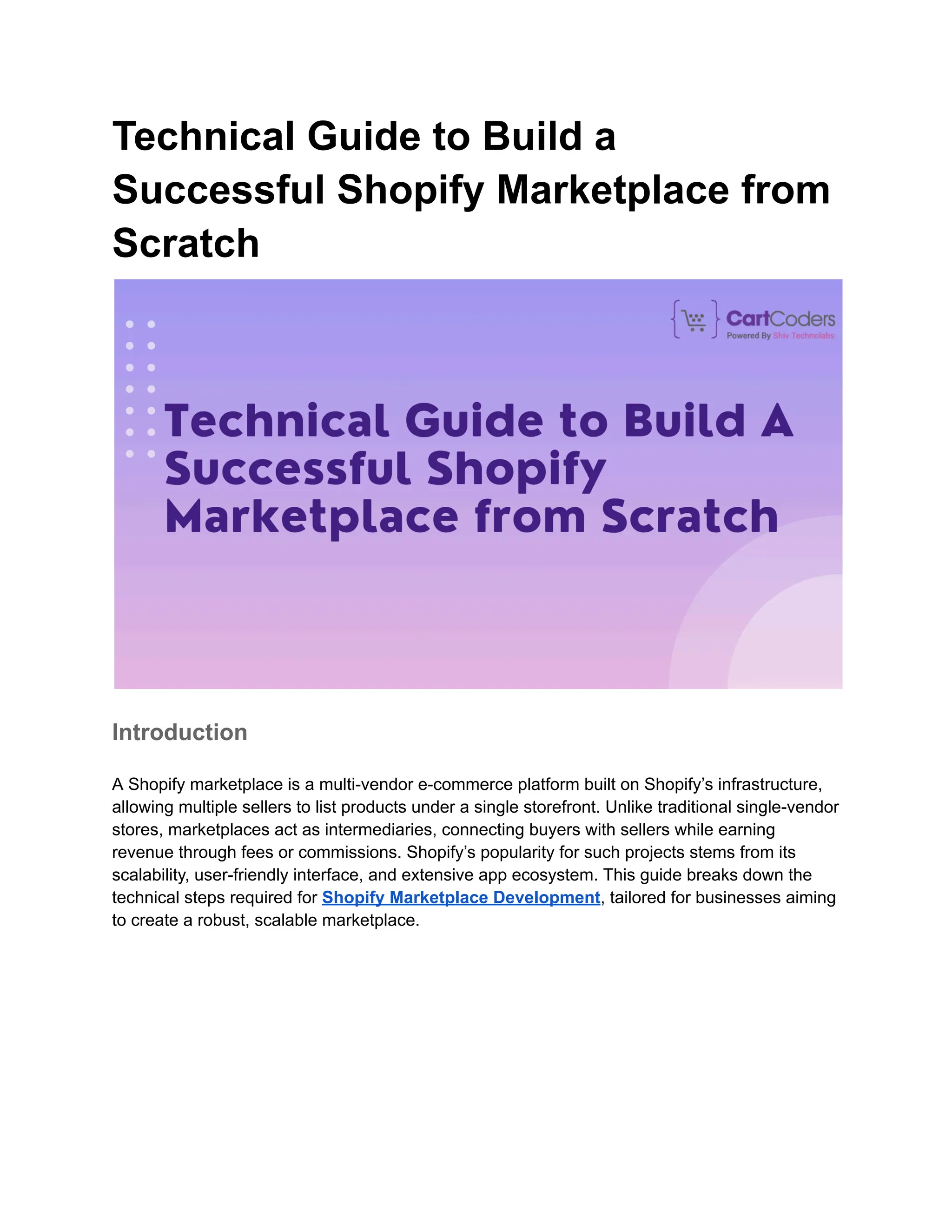 Technical Guide to Build a
Successful Shopify Marketplace from
Scratch
Introduction
A Shopify marketplace is a multi-vendor e-commerce platform built on Shopify’s infrastructure,
allowing multiple sellers to list products under a single storefront. Unlike traditional single-vendor
stores, marketplaces act as intermediaries, connecting buyers with sellers while earning
revenue through fees or commissions. Shopify’s popularity for such projects stems from its
scalability, user-friendly interface, and extensive app ecosystem. This guide breaks down the
technical steps required for Shopify Marketplace Development, tailored for businesses aiming
to create a robust, scalable marketplace.
 
