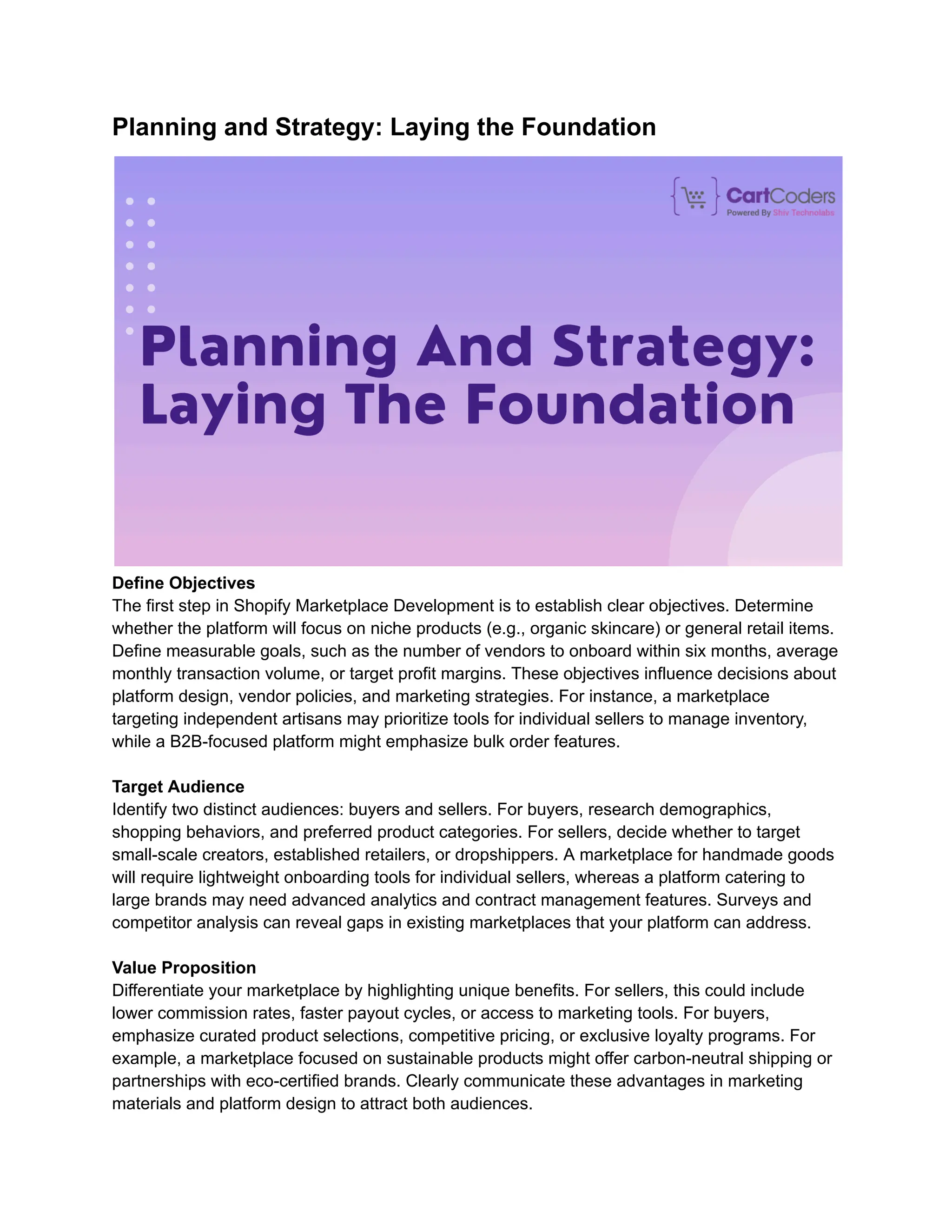 Planning and Strategy: Laying the Foundation
Define Objectives
The first step in Shopify Marketplace Development is to establish clear objectives. Determine
whether the platform will focus on niche products (e.g., organic skincare) or general retail items.
Define measurable goals, such as the number of vendors to onboard within six months, average
monthly transaction volume, or target profit margins. These objectives influence decisions about
platform design, vendor policies, and marketing strategies. For instance, a marketplace
targeting independent artisans may prioritize tools for individual sellers to manage inventory,
while a B2B-focused platform might emphasize bulk order features.
Target Audience
Identify two distinct audiences: buyers and sellers. For buyers, research demographics,
shopping behaviors, and preferred product categories. For sellers, decide whether to target
small-scale creators, established retailers, or dropshippers. A marketplace for handmade goods
will require lightweight onboarding tools for individual sellers, whereas a platform catering to
large brands may need advanced analytics and contract management features. Surveys and
competitor analysis can reveal gaps in existing marketplaces that your platform can address.
Value Proposition
Differentiate your marketplace by highlighting unique benefits. For sellers, this could include
lower commission rates, faster payout cycles, or access to marketing tools. For buyers,
emphasize curated product selections, competitive pricing, or exclusive loyalty programs. For
example, a marketplace focused on sustainable products might offer carbon-neutral shipping or
partnerships with eco-certified brands. Clearly communicate these advantages in marketing
materials and platform design to attract both audiences.
 