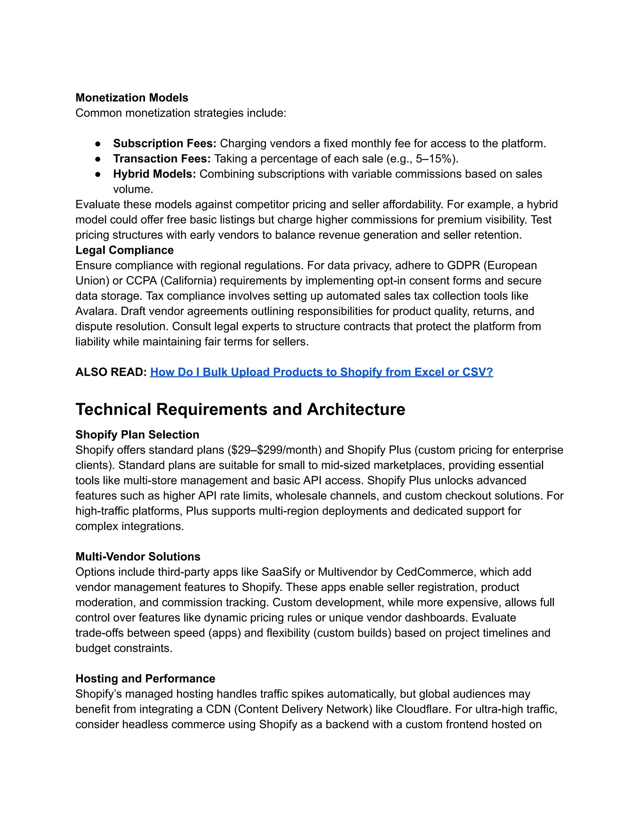 Monetization Models
Common monetization strategies include:
●​ Subscription Fees: Charging vendors a fixed monthly fee for access to the platform.
●​ Transaction Fees: Taking a percentage of each sale (e.g., 5–15%).
●​ Hybrid Models: Combining subscriptions with variable commissions based on sales
volume.
Evaluate these models against competitor pricing and seller affordability. For example, a hybrid
model could offer free basic listings but charge higher commissions for premium visibility. Test
pricing structures with early vendors to balance revenue generation and seller retention.
Legal Compliance
Ensure compliance with regional regulations. For data privacy, adhere to GDPR (European
Union) or CCPA (California) requirements by implementing opt-in consent forms and secure
data storage. Tax compliance involves setting up automated sales tax collection tools like
Avalara. Draft vendor agreements outlining responsibilities for product quality, returns, and
dispute resolution. Consult legal experts to structure contracts that protect the platform from
liability while maintaining fair terms for sellers.
ALSO READ: How Do I Bulk Upload Products to Shopify from Excel or CSV?
Technical Requirements and Architecture
Shopify Plan Selection
Shopify offers standard plans ($29–$299/month) and Shopify Plus (custom pricing for enterprise
clients). Standard plans are suitable for small to mid-sized marketplaces, providing essential
tools like multi-store management and basic API access. Shopify Plus unlocks advanced
features such as higher API rate limits, wholesale channels, and custom checkout solutions. For
high-traffic platforms, Plus supports multi-region deployments and dedicated support for
complex integrations.
Multi-Vendor Solutions
Options include third-party apps like SaaSify or Multivendor by CedCommerce, which add
vendor management features to Shopify. These apps enable seller registration, product
moderation, and commission tracking. Custom development, while more expensive, allows full
control over features like dynamic pricing rules or unique vendor dashboards. Evaluate
trade-offs between speed (apps) and flexibility (custom builds) based on project timelines and
budget constraints.
Hosting and Performance
Shopify’s managed hosting handles traffic spikes automatically, but global audiences may
benefit from integrating a CDN (Content Delivery Network) like Cloudflare. For ultra-high traffic,
consider headless commerce using Shopify as a backend with a custom frontend hosted on
 