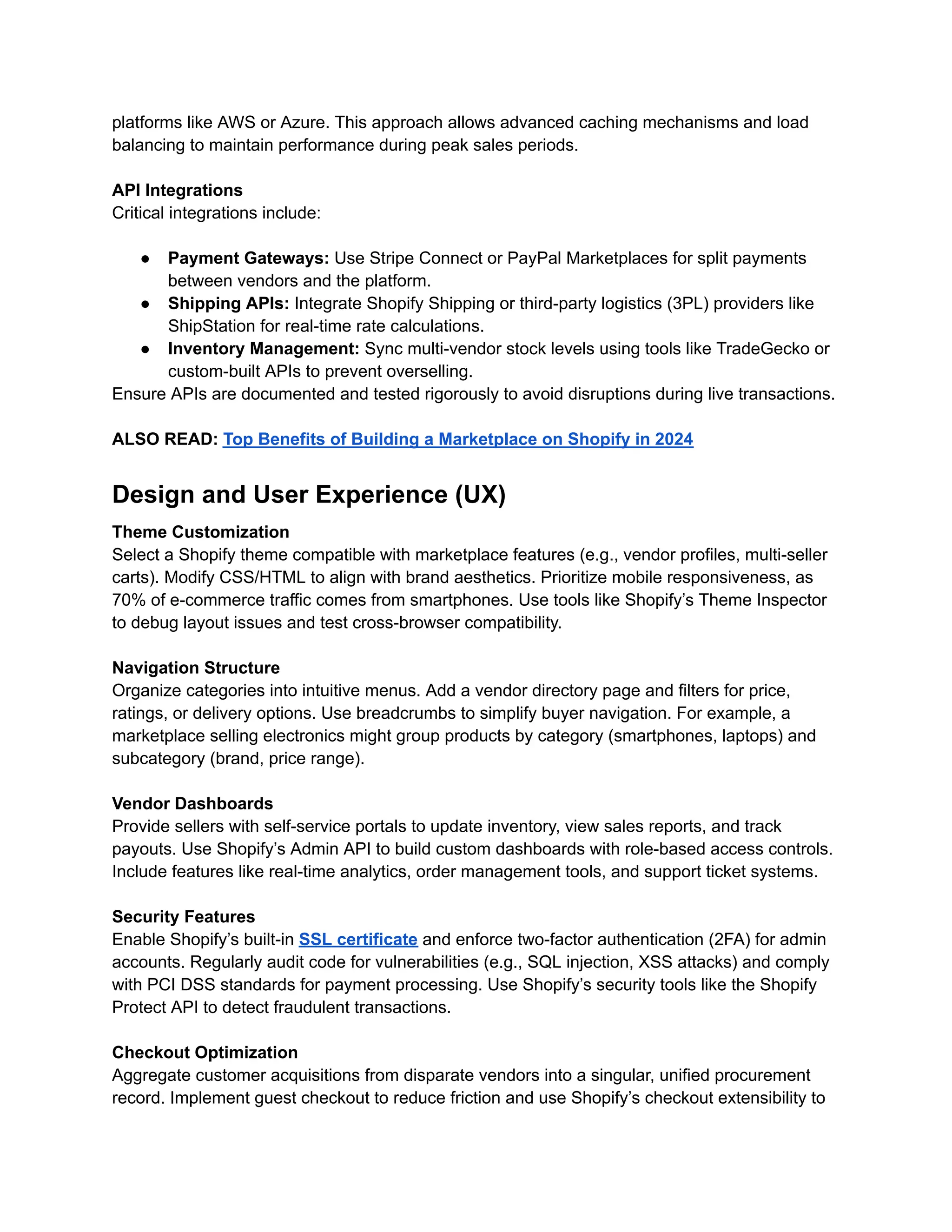 platforms like AWS or Azure. This approach allows advanced caching mechanisms and load
balancing to maintain performance during peak sales periods.
API Integrations
Critical integrations include:
●​ Payment Gateways: Use Stripe Connect or PayPal Marketplaces for split payments
between vendors and the platform.
●​ Shipping APIs: Integrate Shopify Shipping or third-party logistics (3PL) providers like
ShipStation for real-time rate calculations.
●​ Inventory Management: Sync multi-vendor stock levels using tools like TradeGecko or
custom-built APIs to prevent overselling.
Ensure APIs are documented and tested rigorously to avoid disruptions during live transactions.
ALSO READ: Top Benefits of Building a Marketplace on Shopify in 2024
Design and User Experience (UX)
Theme Customization
Select a Shopify theme compatible with marketplace features (e.g., vendor profiles, multi-seller
carts). Modify CSS/HTML to align with brand aesthetics. Prioritize mobile responsiveness, as
70% of e-commerce traffic comes from smartphones. Use tools like Shopify’s Theme Inspector
to debug layout issues and test cross-browser compatibility.
Navigation Structure
Organize categories into intuitive menus. Add a vendor directory page and filters for price,
ratings, or delivery options. Use breadcrumbs to simplify buyer navigation. For example, a
marketplace selling electronics might group products by category (smartphones, laptops) and
subcategory (brand, price range).
Vendor Dashboards
Provide sellers with self-service portals to update inventory, view sales reports, and track
payouts. Use Shopify’s Admin API to build custom dashboards with role-based access controls.
Include features like real-time analytics, order management tools, and support ticket systems.
Security Features
Enable Shopify’s built-in SSL certificate and enforce two-factor authentication (2FA) for admin
accounts. Regularly audit code for vulnerabilities (e.g., SQL injection, XSS attacks) and comply
with PCI DSS standards for payment processing. Use Shopify’s security tools like the Shopify
Protect API to detect fraudulent transactions.
Checkout Optimization
Aggregate customer acquisitions from disparate vendors into a singular, unified procurement
record. Implement guest checkout to reduce friction and use Shopify’s checkout extensibility to
 