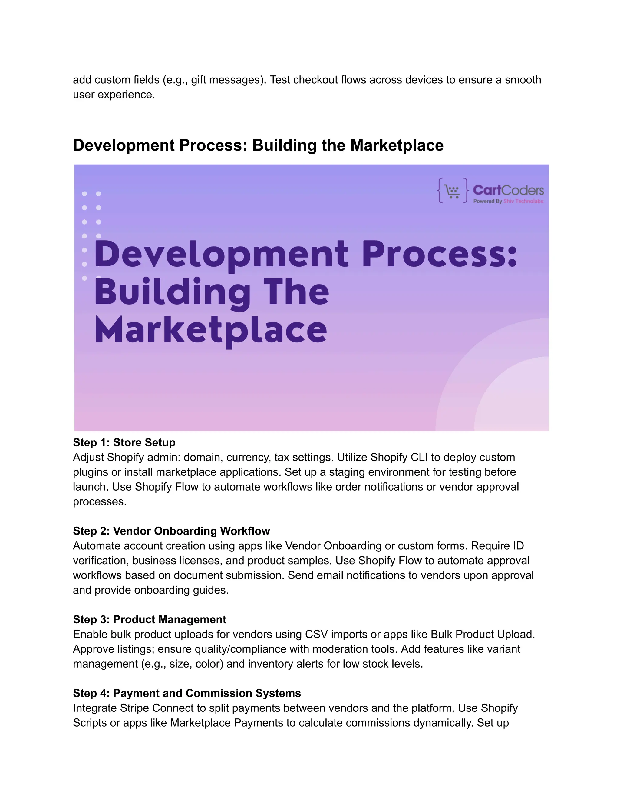 add custom fields (e.g., gift messages). Test checkout flows across devices to ensure a smooth
user experience.
Development Process: Building the Marketplace
Step 1: Store Setup
Adjust Shopify admin: domain, currency, tax settings. Utilize Shopify CLI to deploy custom
plugins or install marketplace applications. Set up a staging environment for testing before
launch. Use Shopify Flow to automate workflows like order notifications or vendor approval
processes.
Step 2: Vendor Onboarding Workflow
Automate account creation using apps like Vendor Onboarding or custom forms. Require ID
verification, business licenses, and product samples. Use Shopify Flow to automate approval
workflows based on document submission. Send email notifications to vendors upon approval
and provide onboarding guides.
Step 3: Product Management
Enable bulk product uploads for vendors using CSV imports or apps like Bulk Product Upload.
Approve listings; ensure quality/compliance with moderation tools. Add features like variant
management (e.g., size, color) and inventory alerts for low stock levels.
Step 4: Payment and Commission Systems
Integrate Stripe Connect to split payments between vendors and the platform. Use Shopify
Scripts or apps like Marketplace Payments to calculate commissions dynamically. Set up
 