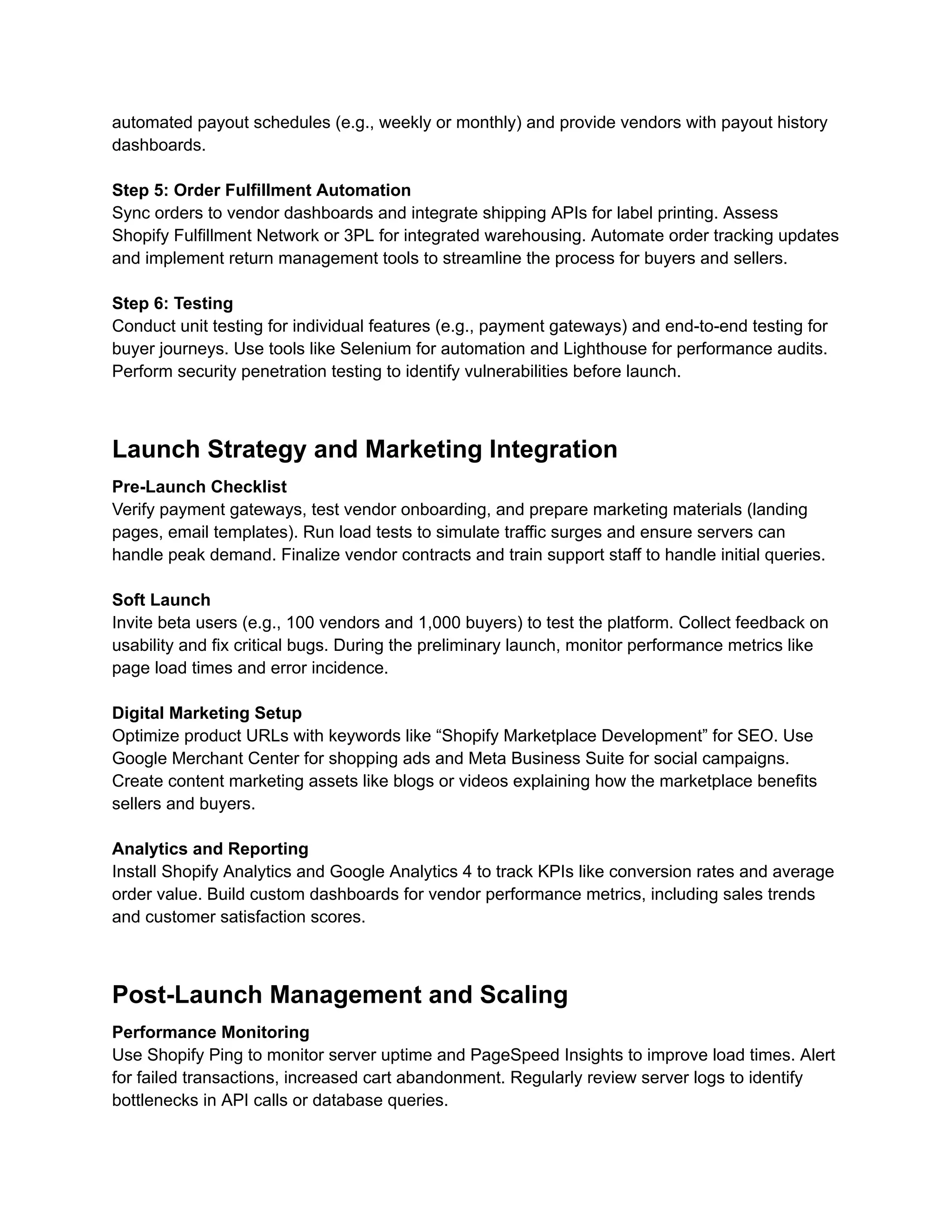 automated payout schedules (e.g., weekly or monthly) and provide vendors with payout history
dashboards.
Step 5: Order Fulfillment Automation
Sync orders to vendor dashboards and integrate shipping APIs for label printing. Assess
Shopify Fulfillment Network or 3PL for integrated warehousing. Automate order tracking updates
and implement return management tools to streamline the process for buyers and sellers.
Step 6: Testing
Conduct unit testing for individual features (e.g., payment gateways) and end-to-end testing for
buyer journeys. Use tools like Selenium for automation and Lighthouse for performance audits.
Perform security penetration testing to identify vulnerabilities before launch.
Launch Strategy and Marketing Integration
Pre-Launch Checklist
Verify payment gateways, test vendor onboarding, and prepare marketing materials (landing
pages, email templates). Run load tests to simulate traffic surges and ensure servers can
handle peak demand. Finalize vendor contracts and train support staff to handle initial queries.
Soft Launch
Invite beta users (e.g., 100 vendors and 1,000 buyers) to test the platform. Collect feedback on
usability and fix critical bugs. During the preliminary launch, monitor performance metrics like
page load times and error incidence.
Digital Marketing Setup
Optimize product URLs with keywords like “Shopify Marketplace Development” for SEO. Use
Google Merchant Center for shopping ads and Meta Business Suite for social campaigns.
Create content marketing assets like blogs or videos explaining how the marketplace benefits
sellers and buyers.
Analytics and Reporting
Install Shopify Analytics and Google Analytics 4 to track KPIs like conversion rates and average
order value. Build custom dashboards for vendor performance metrics, including sales trends
and customer satisfaction scores.
Post-Launch Management and Scaling
Performance Monitoring
Use Shopify Ping to monitor server uptime and PageSpeed Insights to improve load times. Alert
for failed transactions, increased cart abandonment. Regularly review server logs to identify
bottlenecks in API calls or database queries.
 