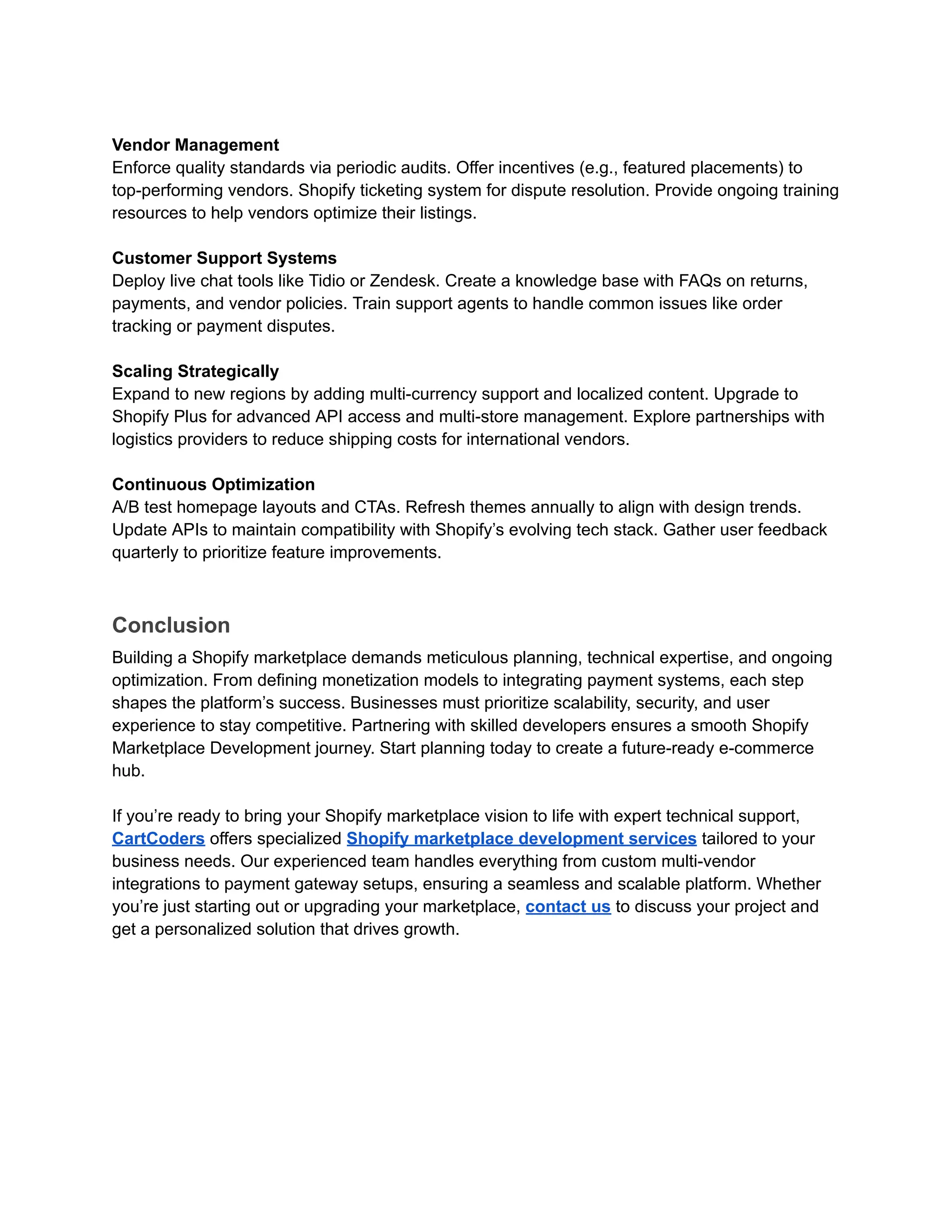 Vendor Management
Enforce quality standards via periodic audits. Offer incentives (e.g., featured placements) to
top-performing vendors. Shopify ticketing system for dispute resolution. Provide ongoing training
resources to help vendors optimize their listings.
Customer Support Systems
Deploy live chat tools like Tidio or Zendesk. Create a knowledge base with FAQs on returns,
payments, and vendor policies. Train support agents to handle common issues like order
tracking or payment disputes.
Scaling Strategically
Expand to new regions by adding multi-currency support and localized content. Upgrade to
Shopify Plus for advanced API access and multi-store management. Explore partnerships with
logistics providers to reduce shipping costs for international vendors.
Continuous Optimization
A/B test homepage layouts and CTAs. Refresh themes annually to align with design trends.
Update APIs to maintain compatibility with Shopify’s evolving tech stack. Gather user feedback
quarterly to prioritize feature improvements.
Conclusion
Building a Shopify marketplace demands meticulous planning, technical expertise, and ongoing
optimization. From defining monetization models to integrating payment systems, each step
shapes the platform’s success. Businesses must prioritize scalability, security, and user
experience to stay competitive. Partnering with skilled developers ensures a smooth Shopify
Marketplace Development journey. Start planning today to create a future-ready e-commerce
hub.
If you’re ready to bring your Shopify marketplace vision to life with expert technical support,
CartCoders offers specialized Shopify marketplace development services tailored to your
business needs. Our experienced team handles everything from custom multi-vendor
integrations to payment gateway setups, ensuring a seamless and scalable platform. Whether
you’re just starting out or upgrading your marketplace, contact us to discuss your project and
get a personalized solution that drives growth.
 
