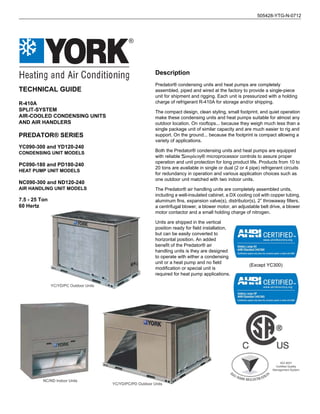 TECHNICAL GUIDE
R-410A
SPLIT-SYSTEM
AIR-COOLED CONDENSING UNITS
AND AIR HANDLERS
PREDATOR® SERIES
YC090-300 and YD120-240
CONDENSING UNIT MODELS
PC090-180 and PD180-240
HEAT PUMP UNIT MODELS
NC090-300 and ND120-240
AIR HANDLING UNIT MODELS
7.5 - 25 Ton
60 Hertz
®
505428-YTG-N-0712
ISO 9001
Certified Quality
Management System
YC/YD/PC/PD Outdoor Units
NC/ND Indoor Units
YC/YD/PC Outdoor Units
(Except YC300)
Description
Predator® condensing units and heat pumps are completely
assembled, piped and wired at the factory to provide a single-piece
unit for shipment and rigging. Each unit is pressurized with a holding
charge of refrigerant R-410A for storage and/or shipping.
The compact design, clean styling, small footprint, and quiet operation
make these condensing units and heat pumps suitable for almost any
outdoor location. On rooftops... because they weigh much less than a
single package unit of similar capacity and are much easier to rig and
support. On the ground... because the footprint is compact allowing a
variety of applications.
Both the Predator® condensing units and heat pumps are equipped
with reliable Simplicity® microprocessor controls to assure proper
operation and unit protection for long product life. Products from 10 to
20 tons are available in single or dual (2 or 4 pipe) refrigerant circuits
for redundancy in operation and various application choices such as
one outdoor unit matched with two indoor units.
The Predator® air handling units are completely assembled units,
including a well-insulated cabinet, a DX cooling coil with copper tubing,
aluminum fins, expansion valve(s), distributor(s), 2” throwaway filters,
a centrifugal blower, a blower motor, an adjustable belt drive, a blower
motor contactor and a small holding charge of nitrogen.
Units are shipped in the vertical
position ready for field installation,
but can be easily converted to
horizontal position. An added
benefit of the Predator® air
handling units is they are designed
to operate with either a condensing
unit or a heat pump and no field
modification or special unit is
required for heat pump applications.
 