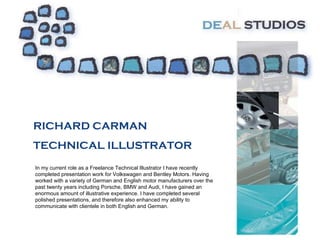 RICHARD CARMAN TECHNICAL ILLUSTRATOR In my current role as a Freelance Technical Illustrator I have recently completed presentation work for Volkswagen and Bentley Motors. Having worked with a variety of German and English motor manufacturers over the past twenty years including Porsche, BMW and Audi, I have gained an enormous amount of illustrative experience. I have completed several polished presentations, and therefore also enhanced my ability to communicate with clientele in both English and German. 