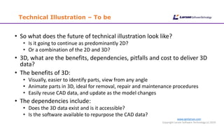 Technical Illustration – To be
www.cgmlarson.com
Copyright Larson Software Technology (c) 2019
• So what does the future of technical illustration look like?
• Is it going to continue as predominantly 2D?
• Or a combination of the 2D and 3D?
• 3D, what are the benefits, dependencies, pitfalls and cost to deliver 3D
data?
• The benefits of 3D:
• Visually, easier to identify parts, view from any angle
• Animate parts in 3D, ideal for removal, repair and maintenance procedures
• Easily reuse CAD data, and update as the model changes
• The dependencies include:
• Does the 3D data exist and is it accessible?
• Is the software available to repurpose the CAD data?
 