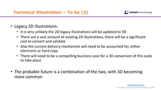 Technical Illustration – To be (3)
www.cgmlarson.com
Copyright Larson Software Technology (c) 2019
• Legacy 2D illustrations:
• It is very unlikely the 2D legacy illustrations will be updated to 3D
• There are a vast amount of existing 2D illustrations, there will be a significant
cost to convert and validate
• Also the current delivery mechanism will need to be accounted for, either
electronic or hard copy
• There will need to be a compelling business case for a 3D conversion of this scale
to take place
• The probable future is a combination of the two, with 3D becoming
more common
 