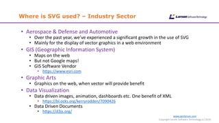 Where is SVG used? – Industry Sector
www.cgmlarson.com
Copyright Larson Software Technology (c) 2019
• Aerospace & Defense and Automotive
• Over the past year, we’ve experienced a significant growth in the use of SVG
• Mainly for the display of vector graphics in a web environment
• GIS (Geographic Information System)
• Maps on the web
• But not Google maps!
• GIS Software Vendor
• https://www.esri.com
• Graphic Arts
• Graphics on the web, when vector will provide benefit
• Data Visualization
• Data driven images, animation, dashboards etc. One benefit of XML
• https://bl.ocks.org/kerryrodden/7090426
• Data Driven Documents
• https://d3js.org/
 