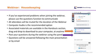 Webinar: Housekeeping
• If you’ve experienced problems when joining the webinar,
please use the questions function to communicate
• All attendees will be muted for the duration of the Webinar
• Computer Audio is the recommended option
• Associated materials are available in the Handouts section,
drag and drop to download to your computer, at anytime
• Post your questions during the webinar using the panel
• Questions will be answered following the main presentation
or by email
www.cgmlarson.com
Copyright Larson Software Technology (c) 2019
 