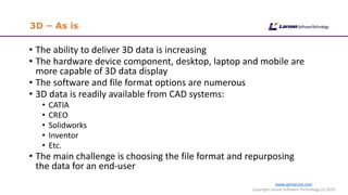 www.cgmlarson.com
Copyright Larson Software Technology (c) 2019
3D – As is
• The ability to deliver 3D data is increasing
• The hardware device component, desktop, laptop and mobile are
more capable of 3D data display
• The software and file format options are numerous
• 3D data is readily available from CAD systems:
• CATIA
• CREO
• Solidworks
• Inventor
• Etc.
• The main challenge is choosing the file format and repurposing
the data for an end-user
 