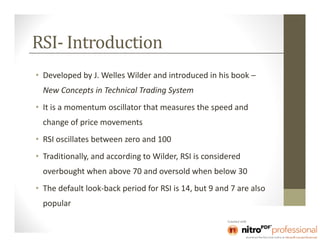 RSI- Introduction
• Developed by J. Welles Wilder and introduced in his book –
  New Concepts in Technical Trading System
• It is a momentum oscillator that measures the speed and
  change of price movements
• RSI oscillates between zero and 100
• Traditionally, and according to Wilder, RSI is considered
  overbought when above 70 and oversold when below 30
• The default look-back period for RSI is 14, but 9 and 7 are also
  popular
 