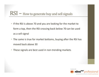 RSI – How to generate buy and sell signals
• If the RSI is above 70 and you are looking for the market to
  form a top, then the RSI crossing back below 70 can be used
  as a sell signal

• The same is true for market bottoms, buying after the RSI has
  moved back above 30

• These signals are best used in non-trending markets
 