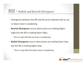 RSI - Bullish and Bearish Divergence
• Divergence between the RSI and the price indicates that an up
  or down move is weakening

• Bearish Divergence occurs when prices are making higher
  highs but the RSI is making lower highs.
  • This is a sign that the up move is weakening

• Bullish Divergence occurs when prices are making lower lows
  but the RSI is making higher lows
  • This is a sign that the down move is weakening
 