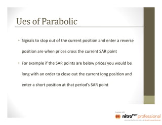 Ues of Parabolic
• Signals to stop out of the current position and enter a reverse

  position are when prices cross the current SAR point

• For example if the SAR points are below prices you would be

  long with an order to close out the current long position and

  enter a short position at that period’s SAR point
 