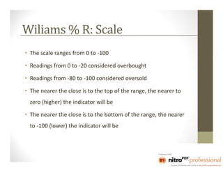 Wiliams % R: Scale
• The scale ranges from 0 to -100

• Readings from 0 to -20 considered overbought

• Readings from -80 to -100 considered oversold

• The nearer the close is to the top of the range, the nearer to
  zero (higher) the indicator will be

• The nearer the close is to the bottom of the range, the nearer
  to -100 (lower) the indicator will be
 