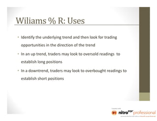 Wiliams % R: Uses
• Identify the underlying trend and then look for trading
  opportunities in the direction of the trend

• In an up trend, traders may look to oversold readings to
  establish long positions

• In a downtrend, traders may look to overbought readings to
  establish short positions
 