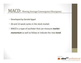 MACD: Moving Average Convergence Divergence
• Developed by Gerald Appel

• 26 and 12-week cycles in the stock market

• MACD is a type of oscillator that can measure market
  momentum as well as follow or indicate the new trend
 