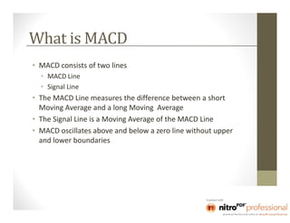 What is MACD
• MACD consists of two lines
  • MACD Line
  • Signal Line
• The MACD Line measures the difference between a short
  Moving Average and a long Moving Average
• The Signal Line is a Moving Average of the MACD Line
• MACD oscillates above and below a zero line without upper
  and lower boundaries
 