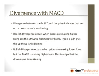 Divergence with MACD
• Divergence between the MACD and the price indicates that an
 up or down move is weakening

• Bearish Divergence occurs when prices are making higher
 highs but the MACD is making lower highs. This is a sign that
 the up move is weakening

• Bullish Divergence occurs when prices are making lower lows
 but the MACD is making higher lows. This is a sign that the
 down move is weakening
 