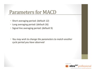 Parameters for MACD
• Short averaging period: (default 12)
• Long averaging period: (default 26)
• Signal line averaging period: (default 9)



• You may wish to change the parameters to match another
  cycle period you have observed
 