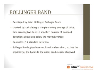 BOLLINGER BAND
• Developed by John Bollinger, Bollinger Bands

• charted by calculating a simple moving average of price,
  then creating two bands a specified number of standard
  deviations above and below the moving average

• Generally +/- 2 standard deviation

• Bollinger Bands gives best results with a bar chart, so that the
  proximity of the bands to the prices can be easily observed
 
