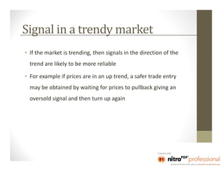 Signal in a trendy market
• If the market is trending, then signals in the direction of the
  trend are likely to be more reliable

• For example if prices are in an up trend, a safer trade entry
  may be obtained by waiting for prices to pullback giving an
  oversold signal and then turn up again
 