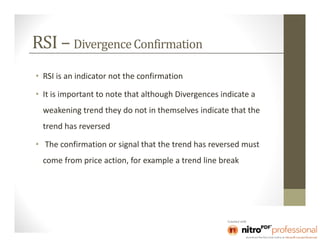 RSI – Divergence Confirmation
• RSI is an indicator not the confirmation

• It is important to note that although Divergences indicate a
  weakening trend they do not in themselves indicate that the
  trend has reversed

• The confirmation or signal that the trend has reversed must
  come from price action, for example a trend line break
 