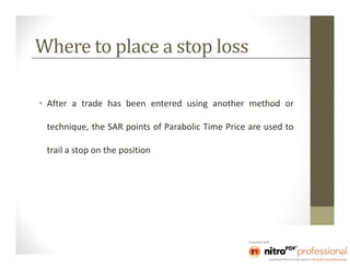 Where to place a stop loss

• After a trade has been entered using another method or

 technique, the SAR points of Parabolic Time Price are used to

 trail a stop on the position
 