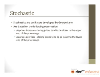Stochastic
• Stochastics are oscillators developed by George Lane
• Are based on the following observation
  • As prices increase - closing prices tend to be closer to the upper
    end of the price range
  • As prices decrease - closing prices tend to be closer to the lower
    end of the price range
 