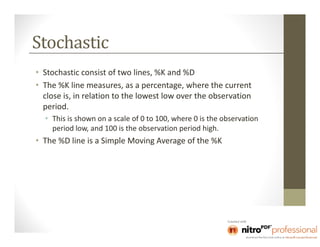 Stochastic
• Stochastic consist of two lines, %K and %D
• The %K line measures, as a percentage, where the current
  close is, in relation to the lowest low over the observation
  period.
  • This is shown on a scale of 0 to 100, where 0 is the observation
    period low, and 100 is the observation period high.
• The %D line is a Simple Moving Average of the %K
 