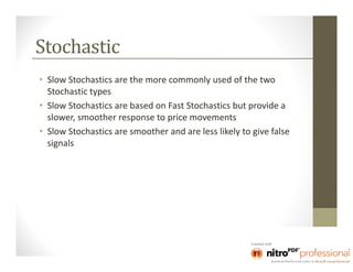 Stochastic
• Slow Stochastics are the more commonly used of the two
  Stochastic types
• Slow Stochastics are based on Fast Stochastics but provide a
  slower, smoother response to price movements
• Slow Stochastics are smoother and are less likely to give false
  signals
 
