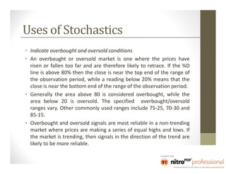 Uses of Stochastics
• Indicate overbought and oversold conditions
• An overbought or oversold market is one where the prices have
  risen or fallen too far and are therefore likely to retrace. If the %D
  line is above 80% then the close is near the top end of the range of
  the observation period, while a reading below 20% means that the
  close is near the bottom end of the range of the observation period.
• Generally the area above 80 is considered overbought, while the
  area below 20 is oversold. The specified overbought/oversold
  ranges vary. Other commonly used ranges include 75-25, 70-30 and
  85-15.
• Overbought and oversold signals are most reliable in a non-trending
  market where prices are making a series of equal highs and lows. If
  the market is trending, then signals in the direction of the trend are
  likely to be more reliable.
 