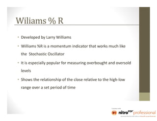 Wiliams % R
• Developed by Larry Williams

• Williams %R is a momentum indicator that works much like
  the Stochastic Oscillator

• It is especially popular for measuring overbought and oversold
  levels

• Shows the relationship of the close relative to the high-low
  range over a set period of time
 