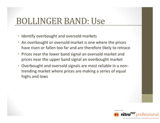 BOLLINGER BAND: Use
• Identify overbought and oversold markets
• An overbought or oversold market is one where the prices
  have risen or fallen too far and are therefore likely to retrace
• Prices near the lower band signal an oversold market and
  prices near the upper band signal an overbought market
• Overbought and oversold signals are most reliable in a non-
  trending market where prices are making a series of equal
  highs and lows
 