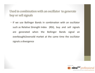Used in combination with an oscillator to generate
buy or sell signals

• If we use Bollinger Bands in combination with an oscillator
  such as Relative Strength Index (RSI), buy and sell signals
  are generated when      the Bollinger   Bands signal an
  overbought/oversold market at the same time the oscillator
  signals a divergence
 