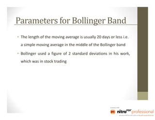Parameters for Bollinger Band
• The length of the moving average is usually 20 days or less i.e.
  a simple moving average in the middle of the Bollinger band

• Bollinger used a figure of 2 standard deviations in his work,
  which was in stock trading
 