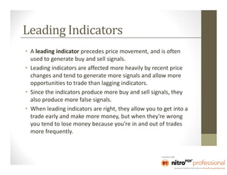 Leading Indicators
• A leading indicator precedes price movement, and is often
  used to generate buy and sell signals.
• Leading indicators are affected more heavily by recent price
  changes and tend to generate more signals and allow more
  opportunities to trade than lagging indicators.
• Since the indicators produce more buy and sell signals, they
  also produce more false signals.
• When leading indicators are right, they allow you to get into a
  trade early and make more money, but when they're wrong
  you tend to lose money because you're in and out of trades
  more frequently.
 
