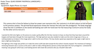 I wanted the ISO to be higher on this picture to create a gritty affect for this fear monster to have, to show that they have been around the
longest and have been through the most experiences. The high aperture was also needed to make sure the entire image was in focus, so
nothing looked out of place in this image when I add it to the rest of them. The low shutter speed was expected as the angle is right next to
wear a light was being shone.
The lighting in this image was perfect as it make the entire outfit look dark except the face which I heavily enjoyed. The intentions of making a
menacing character was a success as the actor is able to make a fitting devious person as they look down the main protagonist. I achieved the
meaning I was going for which was a evil looking women who looks like someone who you shouldn’t deal with.
Equipment: Apple iPhone 13, tripod
Poster Three: QUAD CROWN THEATRICAL (LANDSCAPE) –
IMAGE SIX
ISO Aperture Shutter Speed
ISO-1000 f/2.4 1/10
This camera shot is from far below to show her power over everyone else. Her costume is in all dark colours to link her back
to the previous posters. The grinned facial expression shows the menace the lurks over the protagonist. The body language
show that she is confident as she stands tall looking over with her hand over her hat reassuring it and arm across her body
for the other arm to rest on it.
 