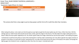 When taking this photo, I only made sure that the aperture was high enough that the duck spider was all in focus. Other than that, I left the
settings alone as I didn’t know what would suit him best, luckily, I got the image on the first try. The ISO makes the image a little grainy, but it
doesn’t affect the duck spider negatively at all. The shutter speed makes the image a little blurrier, but the duck spider is still looking very good.
I achieved all I could from this photo as most of the meaning form it will be made in photoshop, but I was able to get the low angle correctly. Its
purpose in this photo is to look well so when I photoshop this I can take of the head and put the eyes on the body of the spider. Annoyingly the
lighting again has hindered it ever so slightly but other than that, the impact I intended work well.
Equipment: Apple iPhone 13, tripod
Poster Three: QUAD CROWN THEATRICAL (LANDSCAPE) –
IMAGE EIGHT
ISO Aperture Shutter Speed
ISO-800 f/1.6 1/30
The camera shot from a low angle is just to show power and for him to fit in with the other fear monsters.
 