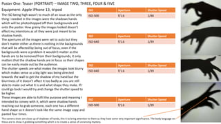 Equipment: Apple iPhone 13, tripod
Poster One: Teaser (PORTRAIT) – IMAGE TWO, THREE, FOUR & FIVE
ISO Aperture Shutter Speed
ISO-500 f/1.6 1/48
The ISO being high wasn’t to much of an issue as the only
thing I needed in the images were the shadows hands
which will be photoshopped off their backgrounds and
onto the poster. How grainy the images looked doesn’t
effect my intentions as all they were just meant to be
shadow hands.
The apertures of the images were set to auto but they
don’t matter either as there is nothing in the backgrounds
that will be affected by being out of focus, even if the
backgrounds were a problem it wouldn’t matter as the
hands are to be removed from their backgrounds, it only
matters that the shadow hands are in focus so their shapes
can be easily made out by the audience.
The shutter speeds are what makes the images look blurry
which makes sense as a big light was being directed
towards the wall to get the shadow of my hand but the
blurriness of it doesn’t affect it too badly as you are still
able to make out what it is and what shape they make. If I
could go back I would try and change the shutter speed to
be higher.
These images are able to fulfil the purpose and meaning I
intended to convey with it, which were shadow hands
reaching out to grab someone, each one has a different
hand shape so it doesn’t look like the same image copy and
pasted four times.
ISO Aperture Shutter Speed
ISO-640 f/1.6 1/39
ISO Aperture Shutter Speed
ISO-640 f/1.6 1/39
ISO Aperture Shutter Speed
ISO-500 f/1.6 1/39
The camera shots are close up of shadows of hands, this it to bring attention to them as they have some very important significance. The body language on
these are to show it grabbing something which is to create a sense of unnerving mystery.
 