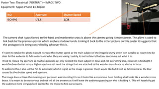 If I were to retake this photo I would increase the shutter speed as the main subject of the image is blurry which isn’t suitable as I want it to be
clear for the audience to fully understand what they are seeing. Luckily, its not so blurry that you cant make put what it is.
I tried to reduce my aperture as much as possible as I only needed the main subject in focus and not everything else, however in hindsight it
would’ve been better to try a higher aperture as I need the strings that are attached to the wooden cross brace to also be in focus.
To addon to this, I also set the ISO to automatic which I regret as the image is grainier than I would like but it isn’t as detrimental as the blur
caused by the shutter speed and aperture.
The image does achieve the meaning and purpose I was intending it to as it looks like a mysterious hand holding what looks like a wooden cross
brace. It is meant to be mysterious and not tell all the answers as it will leave the audience guessing on who is holding it. This will hopefully get
the audience more intrigued and excited for the movie to find out answers.
Equipment: Apple iPhone 13, tripod
Poster Two: Theatrical (PORTRAIT) – IMAGE TWO
ISO Aperture Shutter Speed
ISO-640 f/1.6 1/28
The camera shot is positioned so the hand and marionette cross is above the camera giving it more power. The glove is used to
link back to the previous poster which evolves shadow hands. Linking it back to the other picture on this poster it suggests that
the protagonist is being controlled by whoever this is.
 