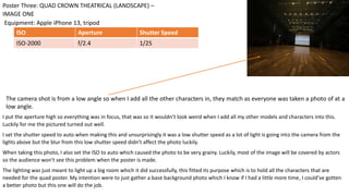 I put the aperture high so everything was in focus, that was so it wouldn’t look weird when I add all my other models and characters into this.
Luckily for me the pictured turned out well.
I set the shutter speed to auto when making this and unsurprisingly it was a low shutter speed as a lot of light is going into the camera from the
lights above but the blur from this low shutter speed didn’t affect the photo luckily.
When taking this photo, I also set the ISO to auto which caused the photo to be very grainy. Luckily, most of the image will be covered by actors
so the audience won't see this problem when the poster is made.
The lighting was just meant to light up a big room which it did successfully, this fitted its purpose which is to hold all the characters that are
needed for the quad poster. My intention were to just gather a base background photo which I know if I had a little more time, I could’ve gotten
a better photo but this one will do the job.
Equipment: Apple iPhone 13, tripod
Poster Three: QUAD CROWN THEATRICAL (LANDSCAPE) –
IMAGE ONE
ISO Aperture Shutter Speed
ISO-2000 f/2.4 1/25
The camera shot is from a low angle so when I add all the other characters in, they match as everyone was taken a photo of at a
low angle.
 