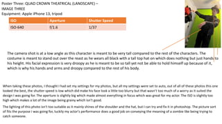 When taking these photos, I thought I had set my settings for my photos, but all my settings were set to auto, out of all of these photos this one
looked the best, the shutter speed is low which did make his face look a little too blurry but that wasn’t too much of a worry as it suited the
design I was going for. The aperture is slightly big which made almost everything in focus which was great for my actor. The ISO is slightly too
high which makes a lot of the image being grainy which isn’t good.
The lighting of this photo isn't too suitable as it mainly shines of the shoulder and the hat, but I can try and fix it in photoshop. The picture sort
of fits the purpose i was going for, luckily my actor's performance does a good job on conveying the meaning of a zombie like being trying to
catch someone.
Equipment: Apple iPhone 13, tripod
Poster Three: QUAD CROWN THEATRICAL (LANDSCAPE) –
IMAGE THREE
ISO Aperture Shutter Speed
ISO-640 f/1.6 1/37
The camera shot is at a low angle as this character is meant to be very tall compared to the rest of the characters. The
costume is meant to stand out over the reast as he wears all black with a tall top hat on which does nothing but just hands to
his height. His facial expression is very droopy as he is meant to be so tall yet not be able to hold himself up because of it,
which is why his hands and arms and droopy compared to the rest of his body.
 