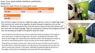 I set my ISO to be low which it was to try an avoid there being much grain to the image as I
don’t want that as it makes the image look a lot worse. Annoyingly the ISO weren’t the
same on both images but at least they were relatively similar. I set the Apertures of both as
the same so everything would be in focus and also set the shutter speeds the same.
These photos are perfect as they aren't meant to be the same, but they are still meant to
be similar which is what their purpose is for. My pictures fit my purpose and my actor was
able to convey their character in this photo. Although the lighting maybe be off and so is
the angles, at least they are making the same pose with the same expression.
Equipment: Apple iPhone 13, tripod, green screen
Poster Three: QUAD CROWN THEATRICAL (LANDSCAPE) –
IMAGE FOUR
ISO Aperture Shutter Speed
ISO-500 f/2.4 1/48
ISO
ISO-800
One of these images are shot at a slight low angle and one is shot at a slight high angle.
The costumes are meant to be opposite so when they get merged you can see the
difference. The facial expression has to be the same as they are the same person and
the same with the body language. They are reaching out towards the protagonist whilst
also not standing up straight as the glitches keep him down.
 