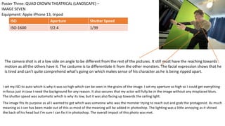 I set my ISO to auto which is why it was so high which can be seen in the grains of the image. I set my aperture so high so I could get everything
in focus just in case I need the background for any reason. It also secures that my actor will fully be in the image without any misplaced blurs.
The shutter speed was automatic which is why its low, but it was also facing up towards the ceiling light.
The image fits its purpose as all I wanted to get which was someone who was the monster trying to reach out and grab the protagonist. As much
meaning as I can has been made out of this as most of the meaning will be added in photoshop. The lighting was a little annoying as it shined
the back of his head but I'm sure I can fix it in photoshop. The overall impact of this photo was met.
Equipment: Apple iPhone 13, tripod
Poster Three: QUAD CROWN THEATRICAL (LANDSCAPE) –
IMAGE SEVEN
ISO Aperture Shutter Speed
ISO-1600 f/2.4 1/39
The camera shot is at a low side on angle to be different from the rest of the pictures. It still must have the reaching towards
motion as all the others have it. The costume is to differentiate it from the other monsters. The facial expression shows that he
is tired and can't quite comprehend what's going on which makes sense of his character as he is being ripped apart.
 
