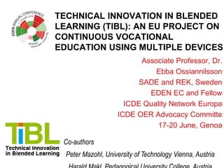 TECHNICAL INNOVATION IN BLENDED
LEARNING (TIBL): AN EU PROJECT ON
CONTINUOUS VOCATIONAL
EDUCATION USING MULTIPLE DEVICES
Associate Professor, Dr.
Ebba Ossiannilsson
SADE and REK, Sweden
EDEN EC and Fellow
ICDE Quality Network Europa
ICDE OER Advocacy Committe
17-20 June, Genoa
Co-authors
Peter Mazohl, University of Technology Vienna, Austria
 