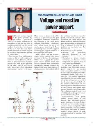 T&D India October 2016
Technical Insight
34
raditionally voltage support
in the grid is provided by
synchronous generators.
There is increased penetration of
solar plants in the grid but when it
comes to supporting reactive power
needs of the grid, there is not much
clarity as to how the solar plants
need to contribute to voltage support
by supplying reactive power needed
for the purpose.
There are no clear guidelines or
norms in this regard resulting in
confusion and halfhearted efforts.
There is great disconnect between
utilities and solar plant operators
on the issue. There is no uniform
policy across states. Most solar plant
developers are unaware of the issue.
Many come to know of it while
seeking to get approval for grid
connections. Sometimes, they realize
the existence of the issue when
discoms (distribution companies)
start billing them for drawl of
reactive power from the grid. There
is also vagueness about the type of
reactive power support needed of a
grid-connected solar plant.
Some utilities ask for dynamic
reactive power support while others
are silent on the type of requirement.
Utilities need to specify the reactive
power source dynamic range and
also the complete range. The cost of
these systems is almost invariably not
factored in the budget by developers. If
afullydynamicsystemistobeinstalled
the additional investment makes the
plants economically unviable. If the
guidelines are clearly defined and
knowntothesolardevelopersatdesign
stage a combination of measures can
help in achieving the objective at a
judicious and a workable cost. The
measures are:
•	Proper sizing of grid inverter
•	Defining and formulating
operating parameters of grid
inverter
•	Designing a hybrid solution
consisting of dynamic active
component and passive fixed or
auto controlled component
It has been observed that for
installing an additional reactive
power support for an existing
solar generation facility to avoid
reactive power billing by discom the
investment needed pays back for
itself in 12-24 months depending
uponthetariffstructureandtherange
of reactive power source over which
the dynamic operation is built into
the system. Grid inverters can also
be adequately sized and configured
to both supply and absorb some
amount of reactive power as needed.
This will proportionately reduce cost
of additional reactive power source
required for the solar plant.
Grid-connected solar plants
present unique issues of grid
stability and additional reactive
power burden on the grid. To have
a smooth and consistent evacuation
of power from a solar plant a stable
grid is essential. Utilities have been
insisting on installation of dynamic
reactive power system at solar
generating plants to maintain grid
stability.
Voltage and reactive
power support
Baldev Raj Narang
T
Grid-connected Solar Power Plants in India
 