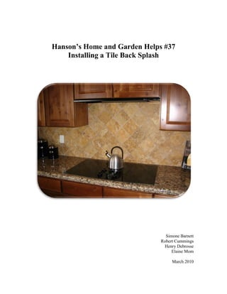 Hanson’s Home and Garden Helps #37
    Installing a Tile Back Splash




                                Simone Barnett
                              Robert Cummings
                               Henry Debrosse
                                   Elaine Mom

                                   March 2010
 